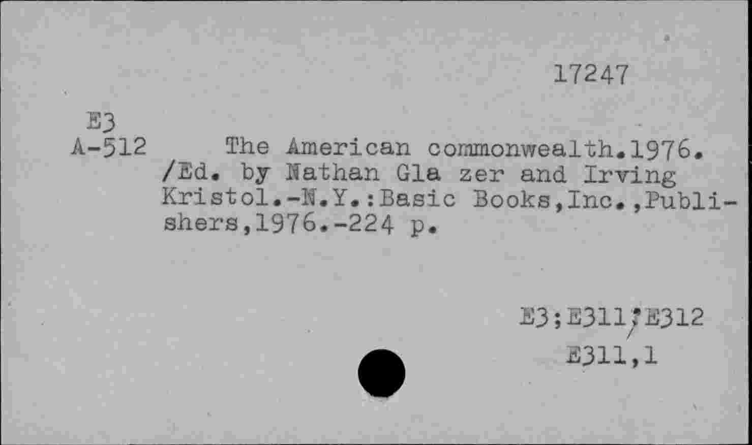 ﻿17247
E3
A-512 The American commonwealth.1976.
/Ed. by Nathan Gia zer and Irving Kristol.-N.Y.:Basic Books,Inc.,Publishers, 1976.-224 p.
E3;E311?E312
2311,1